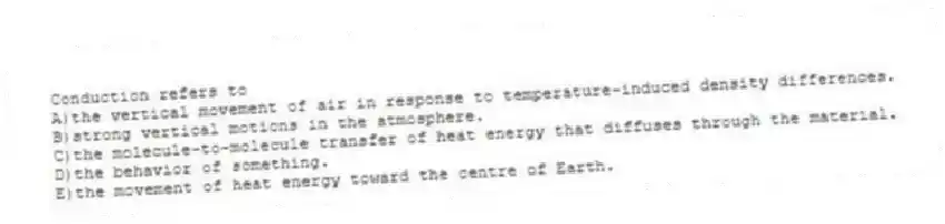 Conduction refers to
A)the vertical movement of air in response to temperature-induced density differences.
B)strong vertical motions in the atmosphere.
C)the molecule-to-molecule transfer of heat energy that diffuses through the material.
D)the behavior of something.
E)the movement of heat energy toward the centre of Earth.