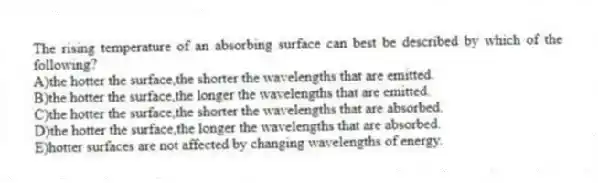 The rising temperature of an absorbing surface can best be described by which of the following?
A)the hotter the surface,the shorter the wavelengths that are emitted.
B)the hotter the surface,the longer the wavelengths that are emitted.
C)the hotter the surface,the shorter the wavelengths that are absorbed.
D)the hotter the surface,the longer the wavelengths that are absorbed.
E)hotter surfaces are not affected by changing wavelengths of energy.
