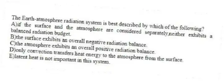 The Earth-atmosphere radiation system is best described by which of the following?
A)if the surface and the atmosphere are considered separately,neither exhibits a balanced radiation budget.
B)the surface exhibits an overall negative radiation balance.
C)the atmosphere exhibits an overall positive radiation balance.
D)only convection transfers heat energy to the atmosphere from the surface.
E)latent heat is not important in this system.