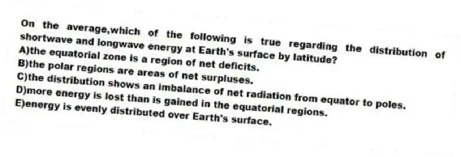 On the average,which of the following is true regarding the distribution of shortwave and longwave energy at Earth's surface by latitude?
A)the equatorial zone is a region of net deficits.
B)the polar regions are areas of net surpluses.
C)the distribution shows an imbalance of net radiation from equator to poles.
D)more energy is lost than is gained in the equatorial regions.
E)energy is evenly distributed over Earth's surface.