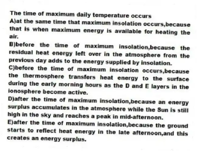 The time of maximum daily temperature occurs
A)at the same time that maximum insolation occurs,because that is when maximum energy is available for heating the air.
B)before the time of maximum insolation,because the residual heat energy left over in the atmosphere from the previous day adds to the energy supplied by insolation.
C)before the time of maximum insolation occurs,because the thermosphere transfers heat energy to the surface during the early morning hours as the D and E layers in the ionosphere become active.
D)after the time of maximum insolation,because an energy surplus accumulates in the atmosphere while the Sun is still high in the sky and reaches a peak in mid-afternoon.
E)after the time of maximum insolation,because the ground starts to reflect heat energy in the late afternoon,and this creates an energy surplus.