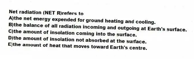 Net radiation (NET R)refers to
A)the net energy expended for ground heating and cooling.
B)the balance of all radiation incoming and outgoing at Earth's surface.
C)the amount of insolation coming into the surface.
D)the amount of insolation not absorbed at the surface.
E)the amount of heat that moves toward Earth's centre.