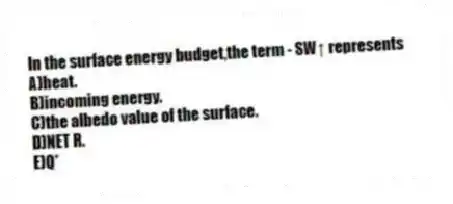 In the surface energy budget,the term - SW↑ represents
A)heat.
B)incoming energy.
C)the albedo value of the surface.
D)NET R.
E)Q*