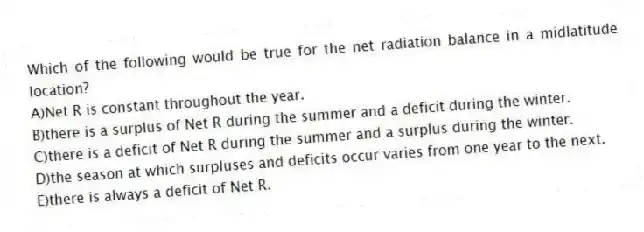 Which of the following would be true for the net radiation balance in a midlatitude location?
A)Net R is constant throughout the year.
B)there is a surplus of Net R during the summer and a deficit during the winter.
C)there is a deficit of Net R during the summer and a surplus during the winter.
D)the season at which surpluses and deficits occur varies from one year to the next.
E)there is always a deficit of Net R.