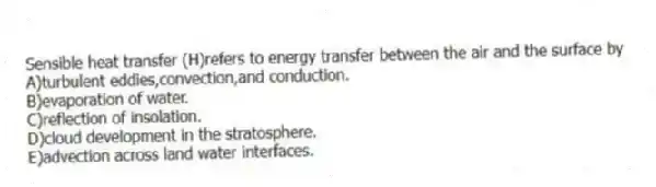 Sensible heat transfer (H)refers to energy transfer between the air and the surface by
A)turbulent eddies,convection,and conduction.
B)evaporation of water.
C)reflection of insolation.
D)cloud development in the stratosphere.
E)advection across land water interfaces.