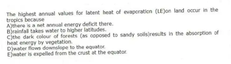 The highest annual values for latent heat of evaporation (LE)on land occur in the tropics because
A)there is a net annual energy deficit there.
B)rainfall takes water to higher latitudes.
C)the dark colour of forests (as opposed to sandy soils)results in the absorption of heat energy by vegetation.
D)water flows downslope to the equator.
E)water is expelled from the crust at the equator.