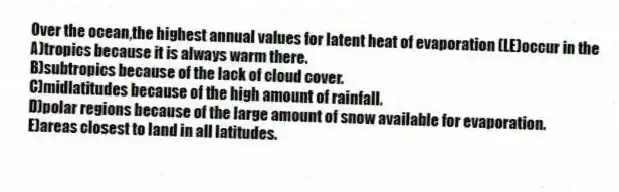 Over the ocean,the highest annual values for latent heat of evaporation (LE)occur in the
A)tropics because it is always warm there.
B)subtropics because of the lack of cloud cover.
C)midlatitudes because of the high amount of rainfall.
D)polar regions because of the large amount of snow available for evaporation.
E)areas closest to land in all latitudes.