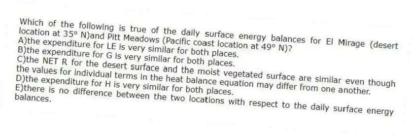 Which of the following is true of the daily surface energy balances for El Mirage (desert location at 35° N)and Pitt Meadows (Pacific coast location at 49° N)?
A)the expenditure for LE is very similar for both places.
B)the expenditure for G is very similar for both places.
C)the NET R for the desert surface and the moist vegetated surface are similar even though the values for individual terms in the heat balance equation may differ from one another.
D)the expenditure for H is very similar for both places.
E)there is no difference between the two locations with respect to the daily surface energy balances.