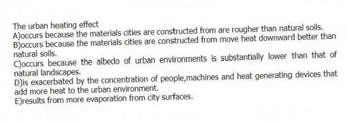 The urban heating effect
A)occurs because the materials cities are constructed from are rougher than natural soils.
B)occurs because the materials cities are constructed from move heat downward better than natural soils.
C)occurs because the albedo of urban environments is substantially lower than that of natural landscapes.
D)is exacerbated by the concentration of people,machines and heat generating devices that add more heat to the urban environment.
E)results from more evaporation from city surfaces.