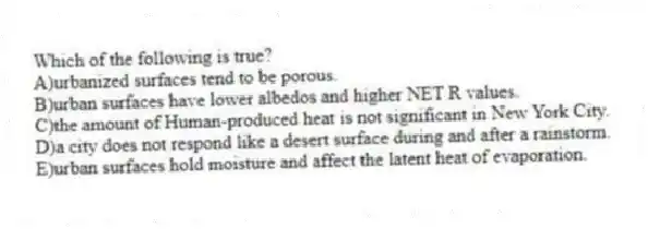 Which of the following is true?
A)urbanized surfaces tend to be porous.
B)urban surfaces have lower albedos and higher NET R values.
C)the amount of Human-produced heat is not significant in New York City.
D)a city does not respond like a desert surface during and after a rainstorm.
E)urban surfaces hold moisture and affect the latent heat of evaporation.