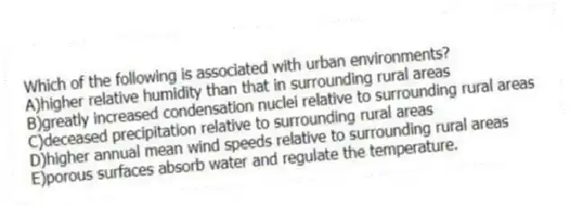 Which of the following is associated with urban environments?
A)higher relative humidity than that in surrounding rural areas
B)greatly increased condensation nuclei relative to surrounding rural areas
C)deceased precipitation relative to surrounding rural areas
D)higher annual mean wind speeds relative to surrounding rural areas
E)porous surfaces absorb water and regulate the temperature.