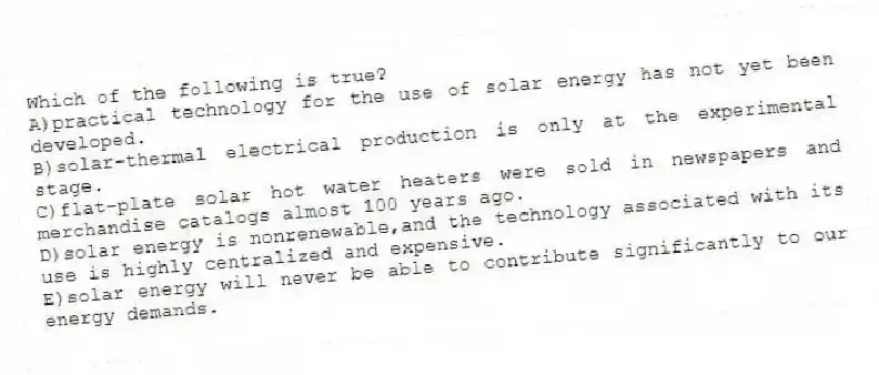 Which of the following is true?
A)practical technology for the use of solar energy has not yet been developed.
B)solar-thermal electrical production is only at the experimental stage.
C)flat-plate solar hot water heaters were sold in newspapers and merchandise catalogs almost 100 years ago.
D)solar energy is nonrenewable,and the technology associated with its use is highly centralized and expensive.
E)solar energy will never be able to contribute significantly to our energy demands.