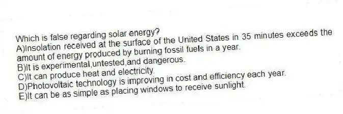 Which is false regarding solar energy?
A)Insolation received at the surface of the United States in 35 minutes exceeds the amount of energy produced by burning fossil fuels in a year.
B)It is experimental,untested,and dangerous.
C)It can produce heat and electricity.
D)Photovoltaic technology is improving in cost and efficiency each year.
E)It can be as simple as placing windows to receive sunlight.