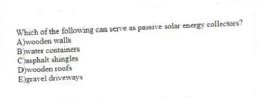 Which of the following can serve as passive solar energy collectors?
A)wooden walls
B)water containers
C)asphalt shingles
D)wooden roofs
E)gravel driveways