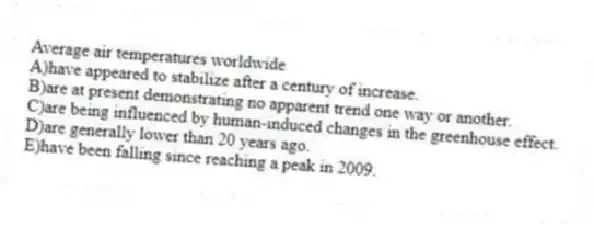 Average air temperatures worldwide
A)have appeared to stabilize after a century of increase.
B)are at present demonstrating no apparent trend one way or another.
C)are being influenced by human-induced changes in the greenhouse effect.
D)are generally lower than 20 years ago.
E)have been falling since reaching a peak in 2009.