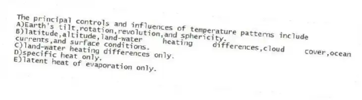 The principal controls and influences of temperature patterns include
A)Earth's tilt,rotation,revolution,and sphericity.
B)latitude,altitude,land-water heating differences,cloud cover,ocean currents,and surface conditions.
C)land-water heating differences only.
D)specific heat only.
E)latent heat of evaporation only.