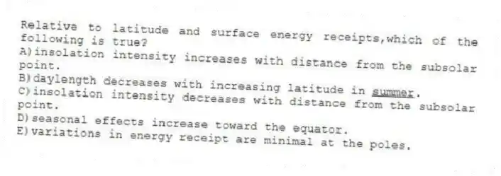 Relative to latitude and surface energy receipts,which of the following is true?
A)insolation intensity increases with distance from the subsolar point.
B)daylength decreases with increasing latitude in <u>summer</u>.
C)insolation intensity decreases with distance from the subsolar point.
D)seasonal effects increase toward the equator.
E)variations in energy receipt are minimal at the poles.