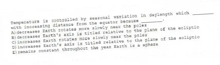 Temperature is controlled by seasonal variation in daylength which ________ with increasing distance from the equator because ________.
A)decreases Earth rotates more slowly near the poles
B)decreases Earth's axis is titled relative to the plane of the ecliptic
C)increases Earth rotates more slowly near the poles
D)increases Earth's axis is titled relative to the plane of the ecliptic
E)remains constant throughout the year Earth is a sphere