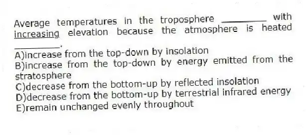Average temperatures in the troposphere ________ with <u>increasing</u> elevation because the atmosphere is heated ________.
A)increase from the top-down by insolation
B)increase from the top-down by energy emitted from the stratosphere
C)decrease from the bottom-up by reflected insolation
D)decrease from the bottom-up by terrestrial infrared energy
E)remain unchanged evenly throughout