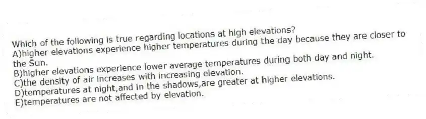 Which of the following is true regarding locations at high elevations?
A)higher elevations experience higher temperatures during the day because they are closer to the Sun.
B)higher elevations experience lower average temperatures during both day and night.
C)the density of air increases with increasing elevation.
D)temperatures at night,and in the shadows,are greater at higher elevations.
E)temperatures are not affected by elevation.