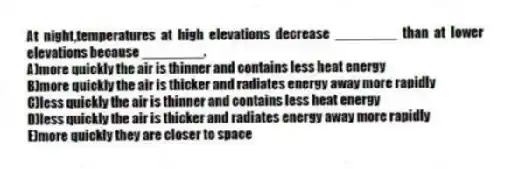 At night,temperatures at high elevations decrease ________ than at lower elevations because ________.
A)more quickly the air is thinner and contains less heat energy
B)more quickly the air is thicker and radiates energy away more rapidly
C)less quickly the air is thinner and contains less heat energy
D)less quickly the air is thicker and radiates energy away more rapidly
E)more quickly they are closer to space