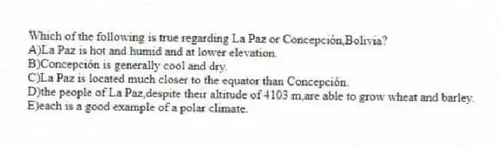 Which of the following is true regarding La Paz or Concepción,Bolivia?
A)La Paz is hot and humid and at lower elevation.
B)Concepción is generally cool and dry.
C)La Paz is located much closer to the equator than Concepción.
D)the people of La Paz,despite their altitude of 4103 m,are able to grow wheat and barley.
E)each is a good example of a polar climate.
