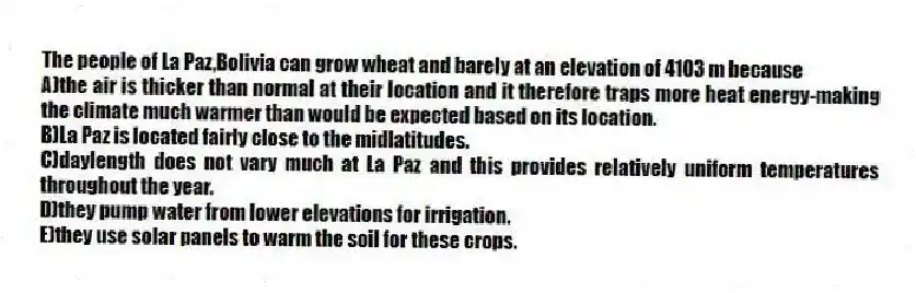 The people of La Paz,Bolivia can grow wheat and barely at an elevation of 4103 m because
A)the air is thicker than normal at their location and it therefore traps more heat energy-making the climate much warmer than would be expected based on its location.
B)La Paz is located fairly close to the midlatitudes.
C)daylength does not vary much at La Paz and this provides relatively uniform temperatures throughout the year.
D)they pump water from lower elevations for irrigation.
E)they use solar panels to warm the soil for these crops.