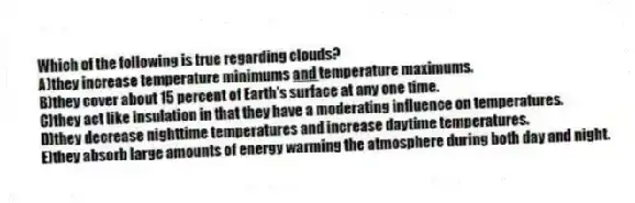 Which of the following is true regarding clouds?
A)they increase temperature minimums <u> and </u>temperature maximums.
B)they cover about 15 percent of Earth's surface at any one time.
C)they act like insulation in that they have a moderating influence on temperatures.
D)they decrease nighttime temperatures and increase daytime temperatures.
E)they absorb large amounts of energy warming the atmosphere during both day and night.