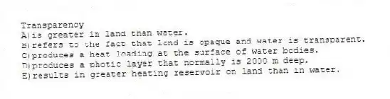 Transparency
A)is greater in land than water.
B)refers to the fact that land is opaque and water is transparent.
C)produces a heat loading at the surface of water bodies.
D)produces a photic layer that normally is 2000 m deep.
E)results in greater heating reservoir on land than in water.