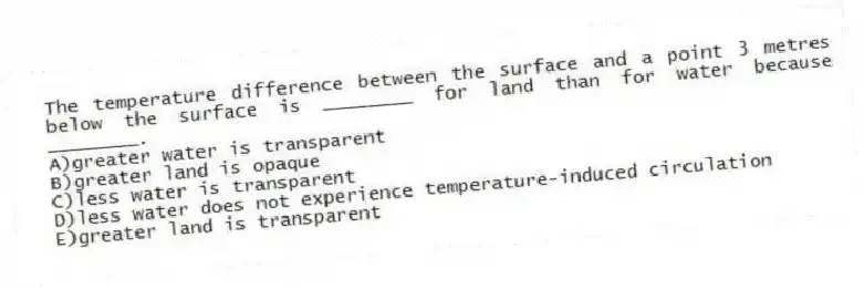 The temperature difference between the surface and a point 3 metres below the surface is ________ for land than for water because ________.
A)greater water is transparent
B)greater land is opaque
C)less water is transparent
D)less water does not experience temperature-induced circulation
E)greater land is transparent