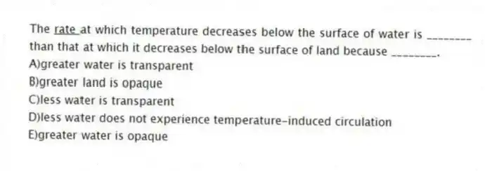 The <u> rate </u> at which temperature decreases below the surface of water is ________ than that at which it decreases below the surface of land because ________.
A)greater water is transparent
B)greater land is opaque
C)less water is transparent
D)less water does not experience temperature-induced circulation
E)greater water is opaque