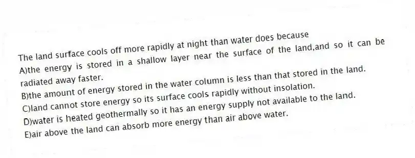 The land surface cools off more rapidly at night than water does because
A)the energy is stored in a shallow layer near the surface of the land,and so it can be radiated away faster.
B)the amount of energy stored in the water column is less than that stored in the land.
C)land cannot store energy so its surface cools rapidly without insolation.
D)water is heated geothermally so it has an energy supply not available to the land.
E)air above the land can absorb more energy than air above water.