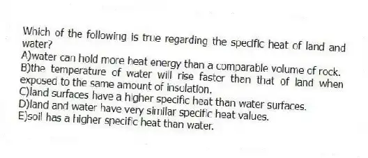 Which of the following is true regarding the specific heat of land and water?
A)water can hold more heat energy than a comparable volume of rock.
B)the temperature of water will rise faster than that of land when exposed to the same amount of insolation.
C)land surfaces have a higher specific heat than water surfaces.
D)land and water have very similar specific heat values.
E)soil has a higher specific heat than water.