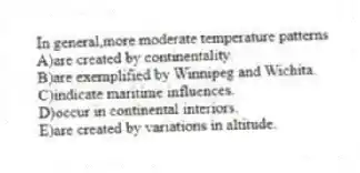 In general,more moderate temperature patterns
A)are created by continentality.
B)are exemplified by Winnipeg and Wichita.
C)indicate maritime influences.
D)occur in continental interiors.
E)are created by variations in altitude.