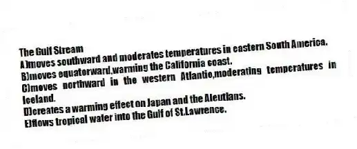 The Gulf Stream
A)moves southward and moderates temperatures in eastern South America.
B)moves equatorward,warming the California coast.
C)moves northward in the western Atlantic,moderating temperatures in Iceland.
D)creates a warming effect on Japan and the Aleutians.
E)flows tropical water into the Gulf of St.Lawrence.