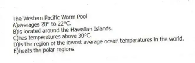The Western Pacific Warm Pool
A)averages 20° to 22°C.
B)is located around the Hawaiian Islands.
C)has temperatures above 30°C.
D)is the region of the lowest average ocean temperatures in the world.
E)heats the polar regions.