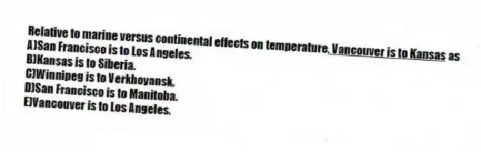 Relative to marine versus continental effects on temperature,<u> Vancouver is to Kansas</u> as
A)San Francisco is to Los Angeles.
B)Kansas is to Siberia.
C)Winnipeg is to Verkhoyansk.
D)San Francisco is to Manitoba.
E)Vancouver is to Los Angeles.
