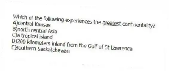 Which of the following experiences the <u> greatest </u> continentality?
A)central Kansas
B)north central Asia
C)a tropical island
D)200 kilometers inland from the Gulf of St.Lawrence
E)southern Saskatchewan