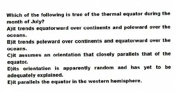 Which of the following is true of the thermal equator during the month of July?
A)it trends equatorward over continents and poleward over the oceans.
B)it trends poleward over continents and equatorward over the oceans.
C)it assumes an orientation that closely parallels that of the equator.
D)its orientation is apparently random and has yet to be adequately explained.
E)it parallels the equator in the western hemisphere.