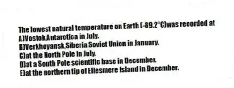 The lowest natural temperature on Earth (-89.2°C)was recorded at
A)Vostok,Antarctica in July.
B)Verkhoyansk,Siberia,Soviet Union in January.
C)at the North Pole in July.
D)at a South Pole scientific base in December.
E)at the northern tip of Ellesmere Island in December.