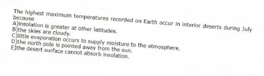 The highest maximum temperatures recorded on Earth occur in interior deserts during July because
A)insolation is greater at other latitudes.
B)the skies are cloudy.
C)little evaporation occurs to supply moisture to the atmosphere.
D)the north pole is pointed away from the sun.
E)the desert surface cannot absorb insolation.