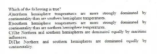 Which of the following is true?
A)northern hemisphere temperatures are more strongly dominated by continentality than are southern hemisphere temperatures.
B)southern hemisphere temperatures are more strongly dominated by continentality than are northern hemisphere temperatures.
C)The Northern and southern hemispheres are dominated equally by maritime influences.
D)The Northern and southern hemispheres are dominated equally by continentality.
