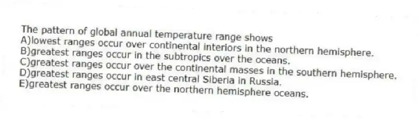 The pattern of global annual temperature range shows
A)lowest ranges occur over continental interiors in the northern hemisphere.
B)greatest ranges occur in the subtropics over the oceans.
C)greatest ranges occur over the continental masses in the southern hemisphere.
D)greatest ranges occur in east central Siberia in Russia.
E)greatest ranges occur over the northern hemisphere oceans.