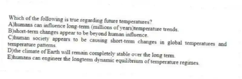Which of the following is true regarding future temperatures?
A)humans can influence long-term (millions of years)temperature trends.
B)short-term changes appear to be beyond human influence.
C)human society appears to be causing short-term changes in global temperatures and temperature patterns.
D)the climate of Earth will remain completely stable over the long term.
E)humans can engineer the longterm dynamic equilibrium of temperature regimes.