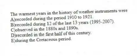 The warmest years in the history of weather instruments were
A)recorded during the period 1910 to 1921.
B)recorded during 12 of the last 13 years (1995-2007).
C)observed in the 1880s and 1890s.
D)recorded in the first half of this century.
E)during the Cretaceous period.