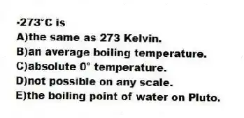 -273°C is
A)the same as 273 Kelvin.
B)an average boiling temperature.
C)absolute 0° temperature.
D)not possible on any scale.
E)the boiling point of water on Pluto.