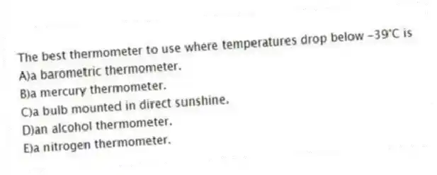 The best thermometer to use where temperatures drop below -39°C is
A)a barometric thermometer.
B)a mercury thermometer.
C)a bulb mounted in direct sunshine.
D)an alcohol thermometer.
E)a nitrogen thermometer.