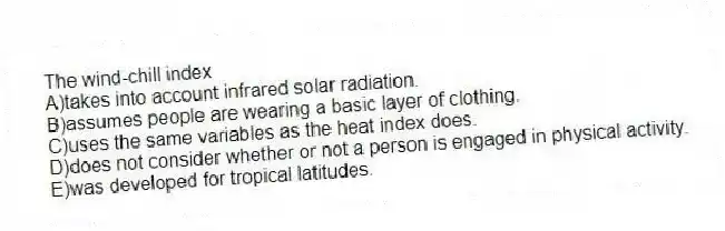The wind-chill index
A)takes into account infrared solar radiation.
B)assumes people are wearing a basic layer of clothing.
C)uses the same variables as the heat index does.
D)does not consider whether or not a person is engaged in physical activity.
E)was developed for tropical latitudes.