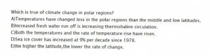 Which is true of climate change in polar regions?
A)Temperatures have changed less in the polar regions than the middle and low latitudes.
B)Increased fresh water run off is increasing thermohaline circulation.
C)Both the temperatures and the rate of temperature rise have risen.
D)Sea ice cover has increased at 9% per decade since 1978.
E)the higher the latitude,the lower the rate of change.