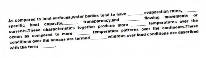 As compared to land surfaces,water bodies tend to have ________ evaporation rates,________ specific heat capacity,________ transparency,and ________ flowing movements or currents.These characteristics together produce more ________ temperatures over the ocean as compared to more ________ temperature patterns over the continents.These conditions over the oceans are termed ________ whereas over land conditions are described with the term ________.